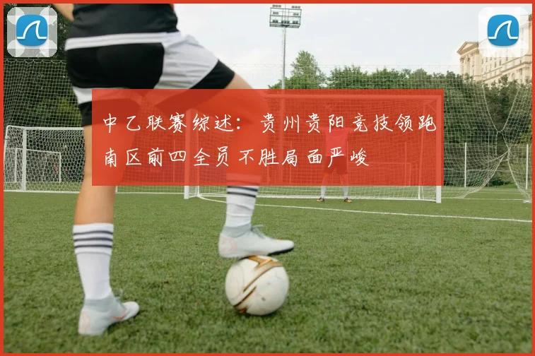 中乙联赛综述：贵州贵阳竞技领跑南区前四全员不胜局面严峻