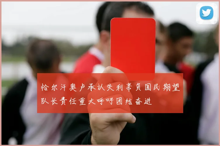 恰尔汗奥卢承认失利辜负国民期望队长责任重大呼吁团结奋进