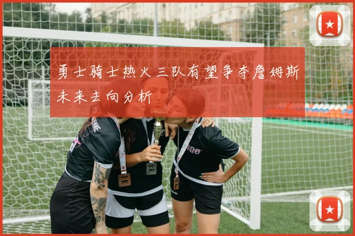勇士骑士热火三队有望争夺詹姆斯未来去向分析