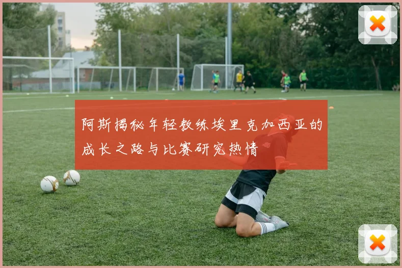阿斯揭秘年轻教练埃里克加西亚的成长之路与比赛研究热情