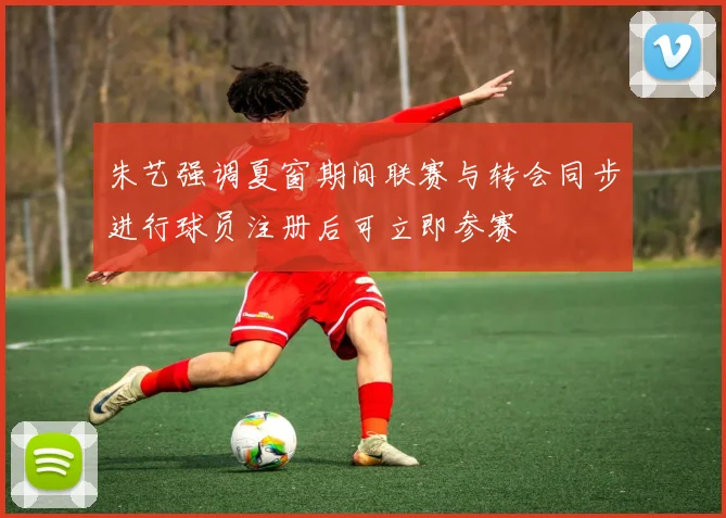 朱艺强调夏窗期间联赛与转会同步进行球员注册后可立即参赛
