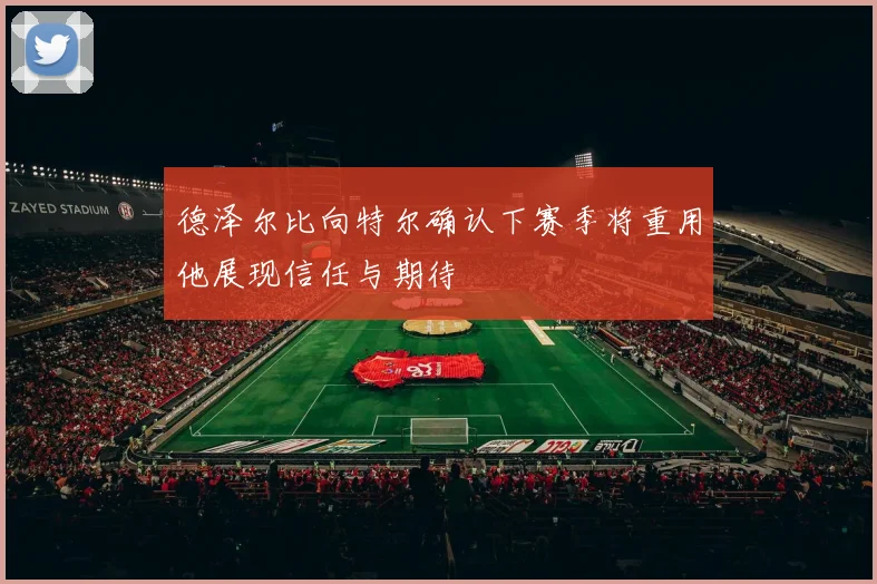 德泽尔比向特尔确认下赛季将重用他展现信任与期待