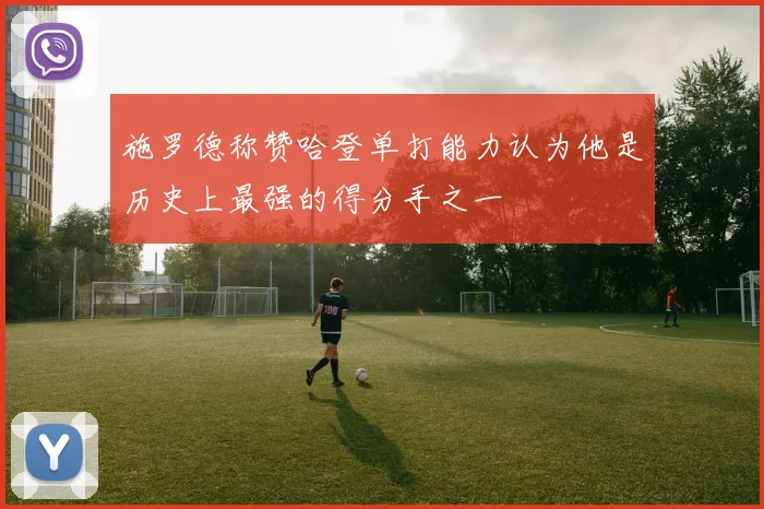 施罗德称赞哈登单打能力认为他是历史上最强的得分手之一