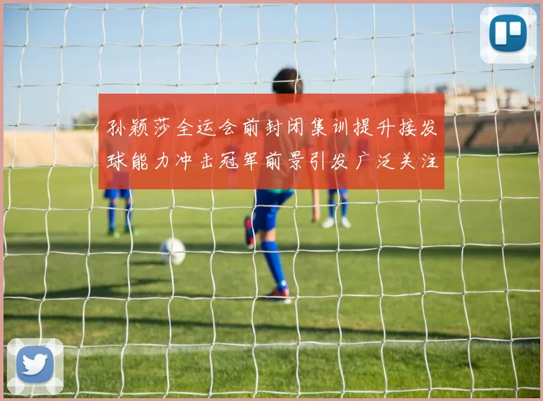 孙颖莎全运会前封闭集训提升接发球能力冲击冠军前景引发广泛关注