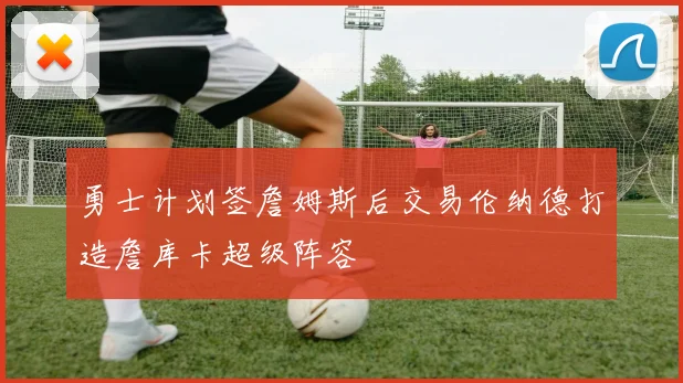 勇士计划签詹姆斯后交易伦纳德打造詹库卡超级阵容