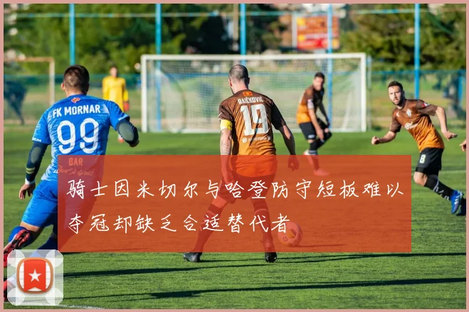 骑士因米切尔与哈登防守短板难以夺冠却缺乏合适替代者