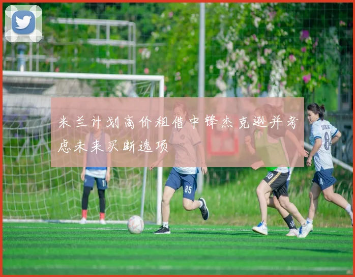 米兰计划高价租借中锋杰克逊并考虑未来买断选项