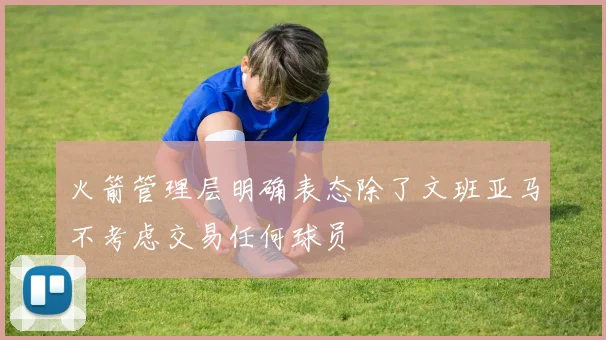 火箭管理层明确表态除了文班亚马不考虑交易任何球员