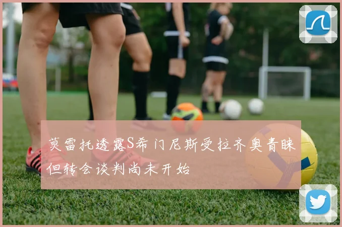 莫雷托透露S希门尼斯受拉齐奥青睐但转会谈判尚未开始