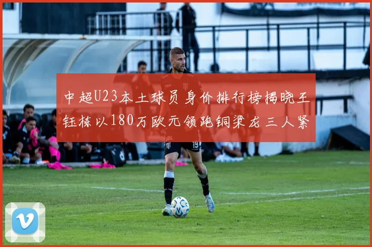 中超U23本土球员身价排行榜揭晓王钰栋以180万欧元领跑铜梁龙三人紧随其后